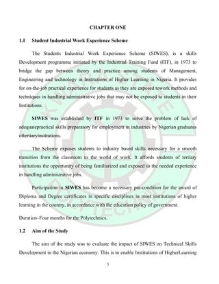 CHAPTER ONE
1.1 Student Industrial Work Experience Scheme
The Students Industrial Work Experience Scheme (SIWES), is a skills
Development programme initiated by the Industrial Training Fund (ITF), in 1973 to
bridge the gap between theory and practice among students of Management,
Engineering and technology in Institutions of Higher Learning in Nigeria. It provides
for on-the-job practical experience for students as they are exposed towork methods and
techniques in handling administrative jobs that may not be exposed to students in their
Institutions.
SIWES was established by ITF in 1973 to solve the problem of lack of
adequatepractical skills preparatory for employment in industries by Nigerian graduates
oftertiaryinstitutions.
The Scheme exposes students to industry based skills necessary for a smooth
transition from the classroom to the world of work. It affords students of tertiary
institutions the opportunity of being familiarized and exposed to the needed experience
in handling administrative jobs.
Participation in SIWES has become a necessary pre-condition for the award of
Diploma and Degree certificates in specific disciplines in most institutions of higher
learning in the country, in accordance with the education policy of government.
Duration–Four months for the Polytechnics.
1.2 Aim of the Study
The aim of the study was to evaluate the impact of SIWES on Technical Skills
Development in the Nigerian economy. This is to enable Institutions of HigherLearning
5
 