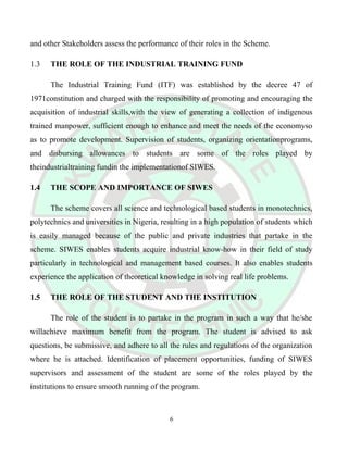 and other Stakeholders assess the performance of their roles in the Scheme.
1.3 THE ROLE OF THE INDUSTRIAL TRAINING FUND
The Industrial Training Fund (ITF) was established by the decree 47 of
1971constitution and charged with the responsibility of promoting and encouraging the
acquisition of industrial skills,with the view of generating a collection of indigenous
trained manpower, sufficient enough to enhance and meet the needs of the economyso
as to promote development. Supervision of students, organizing orientationprograms,
and disbursing allowances to students are some of the roles played by
theindustrialtraining fundin the implementationof SIWES.
1.4 THE SCOPE AND IMPORTANCE OF SIWES
The scheme covers all science and technological based students in monotechnics,
polytechnics and universities in Nigeria, resulting in a high population of students which
is easily managed because of the public and private industries that partake in the
scheme. SIWES enables students acquire industrial know-how in their field of study
particularly in technological and management based courses. It also enables students
experience the application of theoretical knowledge in solving real life problems.
1.5 THE ROLE OF THE STUDENT AND THE INSTITUTION
The role of the student is to partake in the program in such a way that he/she
willachieve maximum benefit from the program. The student is advised to ask
questions, be submissive, and adhere to all the rules and regulations of the organization
where he is attached. Identification of placement opportunities, funding of SIWES
supervisors and assessment of the student are some of the roles played by the
institutions to ensure smooth running of the program.
6
 