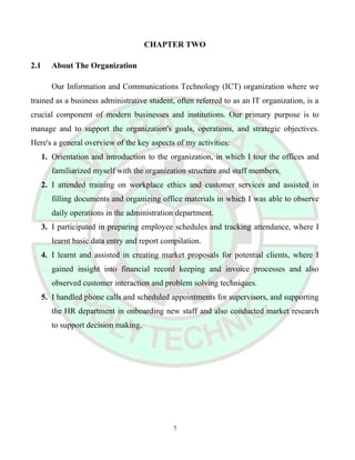 CHAPTER TWO
2.1 About The Organization
Our Information and Communications Technology (ICT) organization where we
trained as a business administrative student, often referred to as an IT organization, is a
crucial component of modern businesses and institutions. Our primary purpose is to
manage and to support the organization's goals, operations, and strategic objectives.
Here's a general overview of the key aspects of my activities:
1. Orientation and introduction to the organization, in which I tour the offices and
familiarized myself with the organization structure and staff members.
2. I attended training on workplace ethics and customer services and assisted in
filling documents and organizing office materials in which I was able to observe
daily operations in the administration department.
3. I participated in preparing employee schedules and tracking attendance, where I
learnt basic data entry and report compilation.
4. I learnt and assisted in creating market proposals for potential clients, where I
gained insight into financial record keeping and invoice processes and also
observed customer interaction and problem solving techniques.
5. I handled phone calls and scheduled appointments for supervisors, and supporting
the HR department in onboarding new staff and also conducted market research
to support decision making.
7
 
