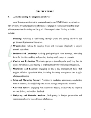 CHAPTER THREE
3.1 Activities during the programs as follows:
As a Business administrative student observing my SIWES in this organization,
here are some typical expectations of me and to engage in various activities that align
with my educational training and the goals of the organization. The key activities
include:
1. Planning: Assisting in formulating strategic plans and setting objectives for
projects or departmental initiatives.
2. Organization: Helping to structure teams and resources effectively to ensure
smooth operations.
3. Direction and Leadership: Actively participating in team meetings, providing
input for decision-making, and possibly leading small groups or projects.
4. Control and Evaluation: Monitoring progress towards goals, analyzing data to
assess performance, and helping to implement corrective measures if necessary.
5. Operations and Logistics: Engaging in day-to-day management tasks that
support efficient operational flow, including inventory management and supply
chain coordination.
6. Sales and Marketing Support: Assisting in marketing campaigns, conducting
market research, and supporting sales efforts through analysis and outreach.
7. Customer Service: Engaging with customers directly or indirectly to improve
service delivery and collect feedback.
8. Budgeting and Financial Analysis: Participating in budget preparation and
spending analysis to support financial planning.
9
 