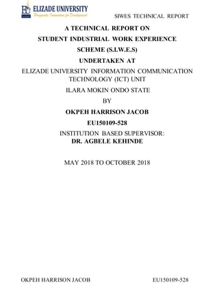 SIWES TECHNICAL REPORT
OKPEH HARRISON JACOB EU150109-528
A TECHNICAL REPORT ON
STUDENT INDUSTRIAL WORK EXPERIENCE
SCHEME (S.I.W.E.S)
UNDERTAKEN AT
ELIZADE UNIVERSITY INFORMATION COMMUNICATION
TECHNOLOGY (ICT) UNIT
ILARA MOKIN ONDO STATE
BY
OKPEH HARRISON JACOB
EU150109-528
INSTITUTION BASED SUPERVISOR:
DR. AGBELE KEHINDE
MAY 2018 TO OCTOBER 2018
 