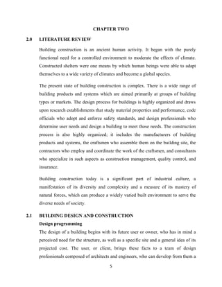 5
CHAPTER TWO
2.0 LITERATURE REVIEW
Building construction is an ancient human activity. It began with the purely
functional need for a controlled environment to moderate the effects of climate.
Constructed shelters were one means by which human beings were able to adapt
themselves to a wide variety of climates and become a global species.
The present state of building construction is complex. There is a wide range of
building products and systems which are aimed primarily at groups of building
types or markets. The design process for buildings is highly organized and draws
upon research establishments that study material properties and performance, code
officials who adopt and enforce safety standards, and design professionals who
determine user needs and design a building to meet those needs. The construction
process is also highly organized; it includes the manufacturers of building
products and systems, the craftsmen who assemble them on the building site, the
contractors who employ and coordinate the work of the craftsmen, and consultants
who specialize in such aspects as construction management, quality control, and
insurance.
Building construction today is a significant part of industrial culture, a
manifestation of its diversity and complexity and a measure of its mastery of
natural forces, which can produce a widely varied built environment to serve the
diverse needs of society.
2.1 BUILDING DESIGN AND CONSTRUCTION
Design programming
The design of a building begins with its future user or owner, who has in mind a
perceived need for the structure, as well as a specific site and a general idea of its
projected cost. The user, or client, brings these facts to a team of design
professionals composed of architects and engineers, who can develop from them a
 