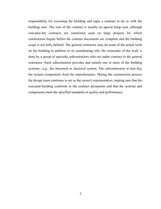 7
responsibility for executing the building and signs a contract to do so with the
building user. The cost of the contract is usually an agreed lump sum, although
cost-plus-fee contracts are sometimes used on large projects for which
construction begins before the contract documents are complete and the building
scope is not fully defined. The general contractor may do some of the actual work
on the building in addition to its coordinating role; the remainder of the work is
done by a group of specialty subcontractors who are under contract to the general
contractor. Each subcontractor provides and installs one or more of the building
systems—e.g., the structural or electrical system. The subcontractors in turn buy
the system components from the manufacturers. During the construction process
the design team continues to act as the owner's representative, making sure that the
executed building conforms to the contract documents and that the systems and
components meet the specified standards of quality and performance.
 