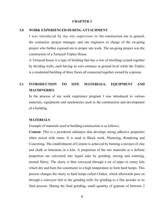 8
CHAPTER 3
3.0 WORK EXPERIENCED DURING ATTACHMENT
I was introduced by my site supervisor to the construction site in general,
the contractor, project manager, and site engineers in charge of the on-going
project who further exposed me to proper site work. The on-going project was the
construction of a Terraced Triplex House.
A Terraced house is a type of building that has a row of dwellings joined together
by dividing walls, each having its own entrance at ground level while the Triplex
is a residential building of three floors all connected together owned by a person.
3.1 INTRODUCTION TO SITE MATERIALS, EQUIPMENT AND
MACHINERIES
In the process of my work experience program I was introduced to various
materials, equipments and machineries used in the construction and development
of a building.
MATERIALS
Example of materials used in building construction is as follows;
Cement: This is a powdered substance that develops strong adhesive properties
when mixed with water. It is used in Block work, Plastering, Rendering and
Concreting. The establishment of Cement is achieved by burning a mixture of clay
and chalk or limestone in a kiln. A proportion of the raw materials in a definite
proportion are converted into liquid state by grinding, mixing and watering,
termed Slurry. The slurry is then conveyed through a set of pipes to rotary kiln
which dry and burn the constituent in a high temperature to form hard lumps. This
process changes the slurry to hard lumps called Clinker, which afterwards pass on
through a conveyor belt to the grinding mills for grinding to a fine powder in its
final process. During the final grinding, small quantity of gypsum of between 2
 