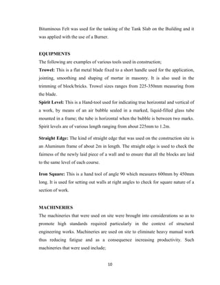 10
Bituminous Felt was used for the tanking of the Tank Slab on the Building and it
was applied with the use of a Burner.
EQUIPMENTS
The following are examples of various tools used in construction;
Trowel: This is a flat metal blade fixed to a short handle used for the application,
jointing, smoothing and shaping of mortar in masonry. It is also used in the
trimming of block/bricks. Trowel sizes ranges from 225-350mm measuring from
the blade.
Spirit Level: This is a Hand-tool used for indicating true horizontal and vertical of
a work, by means of an air bubble sealed in a marked, liquid-filled glass tube
mounted in a frame; the tube is horizontal when the bubble is between two marks.
Spirit levels are of various length ranging from about 225mm to 1.2m.
Straight Edge: The kind of straight edge that was used on the construction site is
an Aluminum frame of about 2m in length. The straight edge is used to check the
fairness of the newly laid piece of a wall and to ensure that all the blocks are laid
to the same level of each course.
Iron Square: This is a hand tool of angle 90 which measures 600mm by 450mm
long. It is used for setting out walls at right angles to check for square nature of a
section of work.
MACHINERIES
The machineries that were used on site were brought into considerations so as to
promote high standards required particularly in the context of structural
engineering works. Machineries are used on site to eliminate heavy manual work
thus reducing fatigue and as a consequence increasing productivity. Such
machineries that were used include;
 