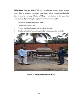 11
Tilting Drum Concrete Mixer: This is a type of concrete mixer with a rotating
hinged drum in which the constituent materials are mixed thoroughly and can be
tilted to enable emptying. Choice of Mixer ~ the factors to be taken into
consideration when selecting the type of concrete mixer required are …
1. Maximum output required (m3/ hour).
2. Total output required (m3).
3. Type or method of transporting the mixed concrete.
4. Discharge height of mixer (compatibility with transporting method).
Figure 1: Tilting Drum Concrete Mixer
 