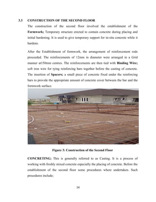 14
3.3 CONSTRUCTION OF THE SECOND FLOOR
The construction of the second floor involved the establishment of the
Formwork; Temporary structure erected to contain concrete during placing and
initial hardening. It is used to give temporary support for in-situ concrete while it
hardens.
After the Establishment of formwork, the arrangement of reinforcement rods
proceeded. The reinforcements of 12mm in diameter were arranged in a Grid
manner at150mm centres. The reinforcements are then tied with Binding Wire;
soft iron wire for tying reinforcing bars together before the casting of concrete.
The insertion of Spacers; a small piece of concrete fixed under the reinforcing
bars to provide the appropriate amount of concrete cover between the bar and the
formwork surface.
Figure 3: Construction of the Second Floor
CONCRETING; This is generally referred to as Casting. It is a process of
working with freshly mixed concrete especially the placing of concrete. Before the
establishment of the second floor some procedures where undertaken. Such
procedures include;
 