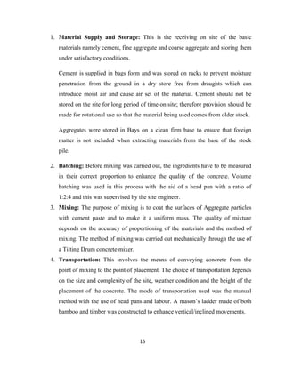 15
1. Material Supply and Storage: This is the receiving on site of the basic
materials namely cement, fine aggregate and coarse aggregate and storing them
under satisfactory conditions.
Cement is supplied in bags form and was stored on racks to prevent moisture
penetration from the ground in a dry store free from draughts which can
introduce moist air and cause air set of the material. Cement should not be
stored on the site for long period of time on site; therefore provision should be
made for rotational use so that the material being used comes from older stock.
Aggregates were stored in Bays on a clean firm base to ensure that foreign
matter is not included when extracting materials from the base of the stock
pile.
2. Batching: Before mixing was carried out, the ingredients have to be measured
in their correct proportion to enhance the quality of the concrete. Volume
batching was used in this process with the aid of a head pan with a ratio of
1:2:4 and this was supervised by the site engineer.
3. Mixing: The purpose of mixing is to coat the surfaces of Aggregate particles
with cement paste and to make it a uniform mass. The quality of mixture
depends on the accuracy of proportioning of the materials and the method of
mixing. The method of mixing was carried out mechanically through the use of
a Tilting Drum concrete mixer.
4. Transportation: This involves the means of conveying concrete from the
point of mixing to the point of placement. The choice of transportation depends
on the size and complexity of the site, weather condition and the height of the
placement of the concrete. The mode of transportation used was the manual
method with the use of head pans and labour. A mason’s ladder made of both
bamboo and timber was constructed to enhance vertical/inclined movements.
 