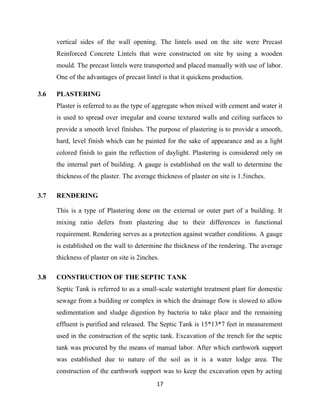 17
vertical sides of the wall opening. The lintels used on the site were Precast
Reinforced Concrete Lintels that were constructed on site by using a wooden
mould. The precast lintels were transported and placed manually with use of labor.
One of the advantages of precast lintel is that it quickens production.
3.6 PLASTERING
Plaster is referred to as the type of aggregate when mixed with cement and water it
is used to spread over irregular and coarse textured walls and ceiling surfaces to
provide a smooth level finishes. The purpose of plastering is to provide a smooth,
hard, level finish which can be painted for the sake of appearance and as a light
colored finish to gain the reflection of daylight. Plastering is considered only on
the internal part of building. A gauge is established on the wall to determine the
thickness of the plaster. The average thickness of plaster on site is 1.5inches.
3.7 RENDERING
This is a type of Plastering done on the external or outer part of a building. It
mixing ratio defers from plastering due to their differences in functional
requirement. Rendering serves as a protection against weather conditions. A gauge
is established on the wall to determine the thickness of the rendering. The average
thickness of plaster on site is 2inches.
3.8 CONSTRUCTION OF THE SEPTIC TANK
Septic Tank is referred to as a small-scale watertight treatment plant for domestic
sewage from a building or complex in which the drainage flow is slowed to allow
sedimentation and sludge digestion by bacteria to take place and the remaining
effluent is purified and released. The Septic Tank is 15*13*7 feet in measurement
used in the construction of the septic tank. Excavation of the trench for the septic
tank was procured by the means of manual labor. After which earthwork support
was established due to nature of the soil as it is a water lodge area. The
construction of the earthwork support was to keep the excavation open by acting
 