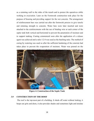 18
as a retaining wall to the sides of the trench and to protect the operatives while
working in excavation. Later on the Formwork construction took place for the
purpose of housing and providing support for the wet concrete. The arrangement
of reinforcement bars was carried out after the formwork process to give tensile
and retaining strength to concrete. Water bars were later inserted and were
attached to the reinforcements with the use of binding wire at each corner of the
septic tank both vertical and horizontal to prevent the penetration of moisture and
to support tanking. Casting commenced soon after the application of a release
agent was achieved and a ratio 1:2:4 was used as the batching ratio. The method of
curing by watering was used so after the sufficient hardening of the concrete had
taken place to prevent the evaporation of moisture. Water was poured on the
concrete for 5 days through the use of a hose pipe connected to a water tank.
Figure 4: Construction of the Septic Tank
3.9 CONSTRUCTION OF THE ROOF
The roof is the top-most part of a building. It sheds off water without leaking, it
beeps out grits and dusts, it also provides shades and sometimes light and insulate
 