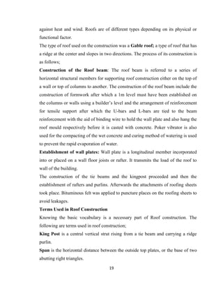 19
against heat and wind. Roofs are of different types depending on its physical or
functional factor.
The type of roof used on the construction was a Gable roof; a type of roof that has
a ridge at the center and slopes in two directions. The process of its construction is
as follows;
Construction of the Roof beam: The roof beam is referred to a series of
horizontal structural members for supporting roof construction either on the top of
a wall or top of columns to another. The construction of the roof beam include the
construction of formwork after which a 1m level must have been established on
the columns or walls using a builder’s level and the arrangement of reinforcement
for tensile support after which the U-bars and L-bars are tied to the beam
reinforcement with the aid of binding wire to hold the wall plate and also hang the
roof mould respectively before it is casted with concrete. Poker vibrator is also
used for the compacting of the wet concrete and curing method of watering is used
to prevent the rapid evaporation of water.
Establishment of wall plates: Wall plate is a longitudinal member incorporated
into or placed on a wall floor joists or rafter. It transmits the load of the roof to
wall of the building.
The construction of the tie beams and the kingpost proceeded and then the
establishment of rafters and purlins. Afterwards the attachments of roofing sheets
took place. Bituminous felt was applied to puncture places on the roofing sheets to
avoid leakages.
Terms Used in Roof Construction
Knowing the basic vocabulary is a necessary part of Roof construction. The
following are terms used in roof construction;
King Post is a central vertical strut rising from a tie beam and carrying a ridge
purlin.
Span is the horizontal distance between the outside top plates, or the base of two
abutting right triangles.
 