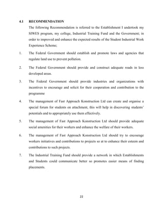 22
4.1 RECOMMENDATION
The following Recommendation is referred to the Establishment I undertook my
SIWES program, my college, Industrial Training Fund and the Government; in
order to improved and enhance the expected results of the Student Industrial Work
Experience Scheme;
1. The Federal Government should establish and promote laws and agencies that
regulate land use to prevent pollution.
2. The Federal Government should provide and construct adequate roads in less
developed areas.
3. The Federal Government should provide industries and organizations with
incentives to encourage and solicit for their cooperation and contribution to the
programme
4. The management of Fast Approach Konstruction Ltd can create and organise a
special forum for students on attachment, this will help in discovering students’
potentials and to appropriately use them effectively.
5. The management of Fast Approach Konstruction Ltd should provide adequate
social amenities for their workers and enhance the welfare of their workers.
6. The management of Fast Approach Konstruction Ltd should try to encourage
workers initiatives and contributions to projects so at to enhance their esteem and
contributions to such projects.
7. The Industrial Training Fund should provide a network in which Establishments
and Students could communicate better so promotes easier means of finding
placements.
 