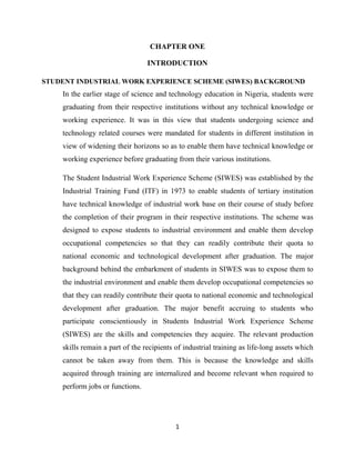 1
CHAPTER ONE
INTRODUCTION
STUDENT INDUSTRIAL WORK EXPERIENCE SCHEME (SIWES) BACKGROUND
In the earlier stage of science and technology education in Nigeria, students were
graduating from their respective institutions without any technical knowledge or
working experience. It was in this view that students undergoing science and
technology related courses were mandated for students in different institution in
view of widening their horizons so as to enable them have technical knowledge or
working experience before graduating from their various institutions.
The Student Industrial Work Experience Scheme (SIWES) was established by the
Industrial Training Fund (ITF) in 1973 to enable students of tertiary institution
have technical knowledge of industrial work base on their course of study before
the completion of their program in their respective institutions. The scheme was
designed to expose students to industrial environment and enable them develop
occupational competencies so that they can readily contribute their quota to
national economic and technological development after graduation. The major
background behind the embarkment of students in SIWES was to expose them to
the industrial environment and enable them develop occupational competencies so
that they can readily contribute their quota to national economic and technological
development after graduation. The major benefit accruing to students who
participate conscientiously in Students Industrial Work Experience Scheme
(SIWES) are the skills and competencies they acquire. The relevant production
skills remain a part of the recipients of industrial training as life-long assets which
cannot be taken away from them. This is because the knowledge and skills
acquired through training are internalized and become relevant when required to
perform jobs or functions.
 
