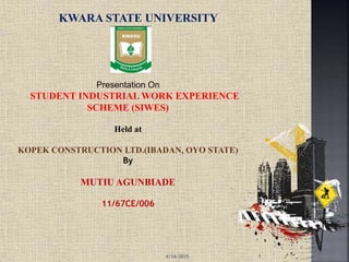 Presentation On
STUDENT INDUSTRIAL WORK EXPERIENCE
SCHEME (SIWES)
Held at
KOPEK CONSTRUCTION LTD.(IBADAN, OYO STATE)
By
MUTIU AGUNBIADE
11/67CE/006
KWARA STATE UNIVERSITY
4/14/2015 1
 
