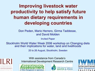 Improving livestock water productivity to help satisfy future human dietary requirements in developing countries Don Peden, Mario Herrero, Girma Taddesse,  and David Molden Invited Paper Stockholm World Water Week 2006 workshop on Changing diets and their implications for water, land and livelihoods 20 to 26 August, Stockholm, Sweden With assistance from Canada’s International Development Research Centre 