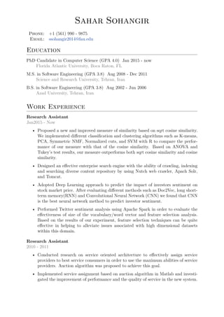 Sahar Sohangir
Phone: +1 (561) 990 - 9875
Email: ssohangir2014@fau.edu
Education
PhD Candidate in Computer Science (GPA 4.0) Jan 2015 - now
Florida Atlantic University, Boca Raton, FL
M.S. in Software Engineering (GPA 3.8) Aug 2008 - Dec 2011
Science and Research University, Tehran, Iran
B.S. in Software Engineering (GPA 3.8) Aug 2002 - Jun 2006
Azad University, Tehran, Iran
Work Experience
Research Assistant
Jan2015 - Now
• Proposed a new and improved measure of similarity based on sqrt cosine similarity.
We implemented different classification and clustering algorithms such as K-means,
PCA, Symmetric NMF, Normalized cuts, and SVM with R to compare the perfor-
mance of our measure with that of the cosine similarity. Based on ANOVA and
Tukey’s test results, our measure outperforms both sqrt cosine similarity and cosine
similarity.
• Designed an effective enterprise search engine with the ability of crawling, indexing
and searching diverse content repository by using Nutch web crawler, Apach Solr,
and Tomcat.
• Adopted Deep Learning approach to predict the impact of investors sentiment on
stock market price. After evaluating different methods such as Doc2Vec, long short-
term memory(RNN) and Convolutional Neural Network (CNN) we found that CNN
is the best neural network method to predict investor sentiment.
• Performed Twitter sentiment analysis using Apache Spark in order to evaluate the
effectiveness of size of the vocabulary/word vector and feature selection analysis.
Based on the results of our experiment, feature selection techniques can be quite
effective in helping to alleviate issues associated with high dimensional datasets
within this domain.
Research Assistant
2010 - 2011
• Conducted research on service oriented architecture to effectively assign service
providers to best service consumers in order to use the maximum abilities of service
providers. Auction algorithm was proposed to achieve this goal.
• Implemented service assignment based on auction algorithm in Matlab and investi-
gated the improvement of performance and the quality of service in the new system.
 