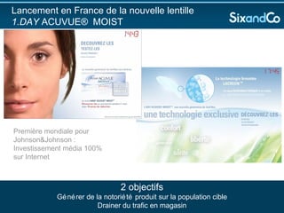 Lancement en France de la nouvelle lentille  1.DAY  ACUVUE® MOIST 2 objectifs Générer de la notoriété produit sur la population cible Drainer du trafic en magasin Première mondiale pour Johnson&Johnson : Investissement média 100% sur Internet 