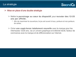 La stratégie Mise en place d’une double stratégie  Mettre le  parrainage au cœur du dispositif , pour  recruter des 12-25 ans par affinité.  Afin de maximiser la couverture, le jeu est ouvert à tous, porteurs et non porteurs de cartes.  Créer  une expérience totalement nouvelle  avec la marque pour les internautes 12/25 ans, via un univers graphique et éditorial inédit, facteur de connivence avec la marque et de différenciation sur Internet.  