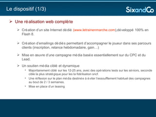 Le dispositif (1/3) Une réalisation web complète   Création d’un site Internet dédié  (w ww.letrainenmarche.com ),développé 100% en Flash 8.  Création d’emailings dédiés permettant d’accompagner le joueur dans ses parcours clients (inscription, relance hebdomadaire, gain…) Mise en œuvre d’une campagne média basée essentiellement sur du CPC et du Lead.   Un soutien média ciblé et dynamique  Majoritairement ciblé sur les 12-25 ans, avec des opérations tests sur les séniors, seconde cible la plus stratégique pour les la fidélisation sncf. Une réflexion sur le plan média destinée à éviter l’essoufflement habituel des campagnes au bout de 2 / 3 semaines.  Mise en place d’un teasing 