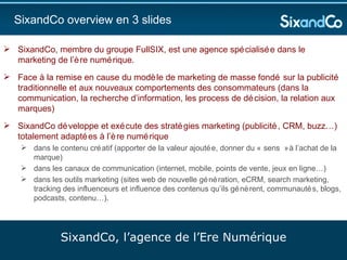 SixandCo overview en 3 slides SixandCo, membre du groupe FullSIX, est une agence spécialisée dans le marketing de l’ère numérique.  Face à la remise en cause du modèle de marketing de masse fondé sur la publicité traditionnelle et aux nouveaux comportements des consommateurs (dans la communication, la recherche d’information, les process de décision, la relation aux marques) SixandCo développe et exécute des stratégies marketing (publicité, CRM, buzz…) totalement adaptées à l’ère numérique dans le contenu créatif (apporter de la valeur ajoutée, donner du « sens » à l’achat de la marque) dans les canaux de communication (internet, mobile, points de vente, jeux en ligne…) dans les outils marketing (sites web de nouvelle génération, eCRM, search marketing, tracking des influenceurs et influence des contenus qu’ils génèrent, communautés, blogs, podcasts, contenu…).  SixandCo, l’agence de l’Ere Numérique 