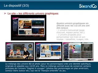 Le site – les différents univers graphiques  Le dispositif (3/3)  Quatre univers graphiques en affinité avec les 12/25 ans ont été conçus  - 1 univers transversal (page d'accueil, espace perso, etc.)  - 3 univers proposés pour personnaliser son train et son voyage : carpathes, nuages, cité.  Le mélange des univers BD et photo (pour les personnages) crée une identité spécifique, originale et adpatée aux 12/25 ans. Mais ce mélange permet aussi de conserver certains principes de l'univers "Gagnez à voyager" (photos des personnages en plan américain, contour blanc autour etc.) qui est la "marque ombrelle" du jeu. 