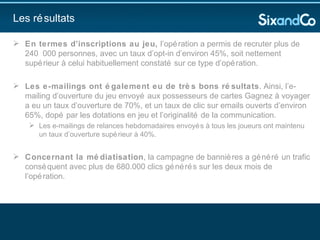 En termes d’inscriptions au jeu,  l’opération a permis de recruter plus de 240 000 personnes, avec un taux d’opt-in d’environ 45%, soit nettement supérieur à celui habituellement constaté sur ce type d’opération.  Les e-mailings ont également eu de très bons résultats . Ainsi, l’e-mailing d’ouverture du jeu envoyé aux possesseurs de cartes Gagnez à voyager a eu un taux d’ouverture de 70%, et un taux de clic sur emails ouverts d’environ 65%, dopé par les dotations en jeu et l’originalité de la communication.  Les e-mailings de relances hebdomadaires envoyés à tous les joueurs ont maintenu un taux d’ouverture supérieur à 40%. Concernant la médiatisation , la campagne de bannières a généré un trafic conséquent avec plus de 680.000 clics générés sur les deux mois de l’opération.  Les résultats 