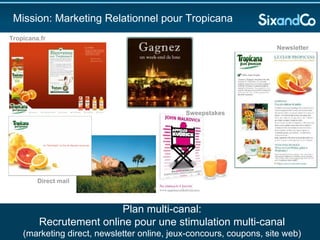 Mission: Marketing Relationnel pour Tropicana Plan multi-canal: Recrutement online pour une stimulation multi-canal (marketing direct, newsletter online, jeux-concours, coupons, site web) Newsletter Sweepstakes Direct mail Tropicana.fr 