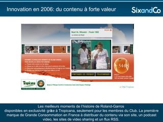 Innovation en 2006: du contenu à forte valeur  Les meilleurs moments de l’histoire de Roland-Garros  disponibles en exclusivité grâce à Tropicana, seulement pour les membres du Club. La première marque de Grande Consommation en France à distribuer du contenu via son site, un podcast video, les sites de video sharing et un flux RSS.  