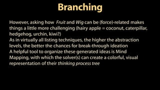 Branching
However, asking how Fruit and Wig can be (force)-related makes
things a little more challenging (hairy apple = coconut, caterpillar,
hedgehog, urchin, kiwi?)
As in virtually all listing techniques, the higher the abstraction
levels, the better the chances for break-through ideation
A helpful tool to organize these generated ideas is Mind
Mapping, with which the solver(s) can create a colorful, visual
representation of their thinking process tree
 