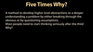 FiveTimes Why?
A method to develop higher level abstractions or a deeper
understanding a problem by either breaking through the
obvious or by questioning assumptions.
Most people need to start thinking seriously after the third
Why?
 