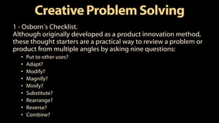 CreativeProblemSolving
1 - Osborn’s Checklist.
Although originally developed as a product innovation method,
these thought starters are a practical way to review a problem or
product from multiple angles by asking nine questions:
• Put to other uses?
• Adapt?
• Modify?
• Magnify?
• Minify?
• Substitute?
• Rearrange?
• Reverse?
• Combine?
 
