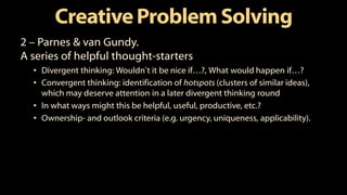 CreativeProblem Solving
2 – Parnes & van Gundy.
A series of helpful thought-starters
• Divergent thinking: Wouldn’t it be nice if…?, What would happen if…?
• Convergent thinking: identification of hotspots (clusters of similar ideas),
which may deserve attention in a later divergent thinking round
• In what ways might this be helpful, useful, productive, etc.?
• Ownership- and outlook criteria (e.g. urgency, uniqueness, applicability).
 