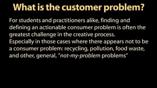 What is the customer problem?
For students and practitioners alike, finding and
defining an actionable consumer problem is often the
greatest challenge in the creative process.
Especially in those cases where there appears not to be
a consumer problem: recycling, pollution, food waste,
and other, general, ”not-my-problem problems”
 