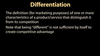 Differentiation
The definition (for marketing purposes) of one or more
characteristics of a product/service that distinguish it
from its competition
Note that being “different” is not sufficient by itself to
create competitive advantage
 