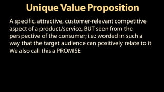 UniqueValue Proposition
A specific, attractive, customer-relevant competitive
aspect of a product/service, BUT seen from the
perspective of the consumer; i.e.: worded in such a
way that the target audience can positively relate to it
We also call this a PROMISE
 