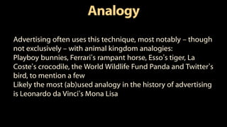 Analogy
Advertising often uses this technique, most notably – though
not exclusively – with animal kingdom analogies:
Playboy bunnies, Ferrari’s rampant horse, Esso’s tiger, La
Coste’s crocodile, the World Wildlife Fund Panda and Twitter’s
bird, to mention a few
Likely the most (ab)used analogy in the history of advertising
is Leonardo da Vinci’s Mona Lisa
 