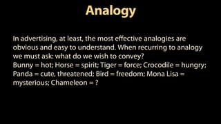 Analogy
In advertising, at least, the most effective analogies are
obvious and easy to understand. When recurring to analogy
we must ask: what do we wish to convey?
Bunny = hot; Horse = spirit; Tiger = force; Crocodile = hungry;
Panda = cute, threatened; Bird = freedom; Mona Lisa =
mysterious; Chameleon = ?
 