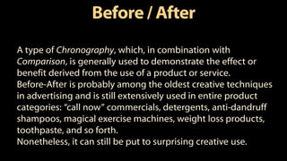 Before/ After
A type of Chronography, which, in combination with
Comparison, is generally used to demonstrate the effect or
benefit derived from the use of a product or service.
Before-After is probably among the oldest creative techniques
in advertising and is still extensively used in entire product
categories: “call now” commercials, detergents, anti-dandruff
shampoos, magical exercise machines, weight loss products,
toothpaste, and so forth.
Nonetheless, it can still be put to surprising creative use.
 