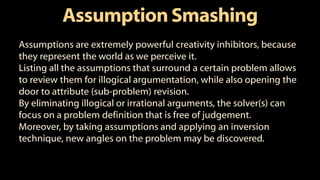 AssumptionSmashing
Assumptions are extremely powerful creativity inhibitors, because
they represent the world as we perceive it.
Listing all the assumptions that surround a certain problem allows
to review them for illogical argumentation, while also opening the
door to attribute (sub-problem) revision.
By eliminating illogical or irrational arguments, the solver(s) can
focus on a problem definition that is free of judgement.
Moreover, by taking assumptions and applying an inversion
technique, new angles on the problem may be discovered.
 