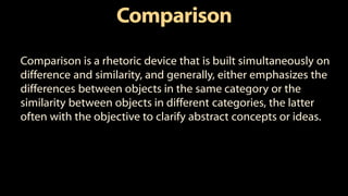 Comparison
Comparison is a rhetoric device that is built simultaneously on
difference and similarity, and generally, either emphasizes the
differences between objects in the same category or the
similarity between objects in different categories, the latter
often with the objective to clarify abstract concepts or ideas.
 