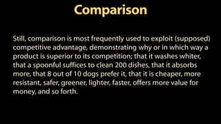 Comparison
Still, comparison is most frequently used to exploit (supposed)
competitive advantage, demonstrating why or in which way a
product is superior to its competition; that it washes whiter,
that a spoonful suffices to clean 200 dishes, that it absorbs
more, that 8 out of 10 dogs prefer it, that it is cheaper, more
resistant, safer, greener, lighter, faster, offers more value for
money, and so forth.
 