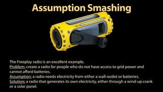 AssumptionSmashing
The Freeplay radio is an excellent example.
Problem: create a radio for people who do not have access to grid power and
cannot afford batteries.
Assumption: a radio needs electricity from either a wall-outlet or batteries.
Solution: a radio that generates its own electricity, either through a wind-up crank
or a solar panel.
 