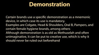 Demonstration
Certain brands use a specific demonstration as a mnemonic
device, in which case its use is mandatory.
Examples are Colgate, Head & Shoulders, Oral B, Pampers, and
certain female hygiene brands, among others
Although demonstration is as old as Methuselah and often
unimaginative, it can be put to creative use, which is why it
should never be ruled out beforehand
 