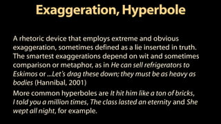 Exaggeration,Hyperbole
A rhetoric device that employs extreme and obvious
exaggeration, sometimes defined as a lie inserted in truth.
The smartest exaggerations depend on wit and sometimes
comparison or metaphor, as in He can sell refrigerators to
Eskimos or ...Let’s drag these down; they must be as heavy as
bodies (Hannibal, 2001)
More common hyperboles are It hit him like a ton of bricks,
I told you a million times, The class lasted an eternity and She
wept all night, for example.
 