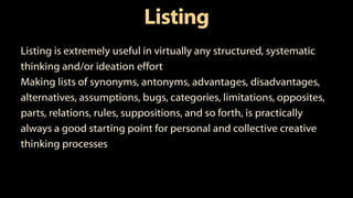 Listing
Listing is extremely useful in virtually any structured, systematic
thinking and/or ideation effort
Making lists of synonyms, antonyms, advantages, disadvantages,
alternatives, assumptions, bugs, categories, limitations, opposites,
parts, relations, rules, suppositions, and so forth, is practically
always a good starting point for personal and collective creative
thinking processes
 