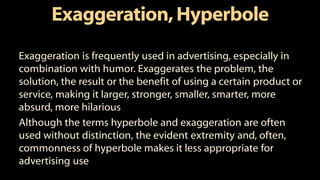 Exaggeration,Hyperbole
Exaggeration is frequently used in advertising, especially in
combination with humor. Exaggerates the problem, the
solution, the result or the benefit of using a certain product or
service, making it larger, stronger, smaller, smarter, more
absurd, more hilarious
Although the terms hyperbole and exaggeration are often
used without distinction, the evident extremity and, often,
commonness of hyperbole makes it less appropriate for
advertising use
 
