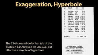 Exaggeration,Hyperbole
The 73-thousand-dollar bar tab of the
Brazilian Bar Aurora is an unusual, but
effective example of hyperbole
 