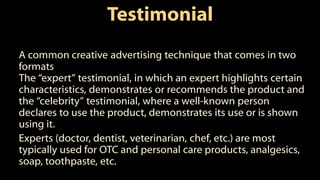 Testimonial
A common creative advertising technique that comes in two
formats
The “expert” testimonial, in which an expert highlights certain
characteristics, demonstrates or recommends the product and
the “celebrity” testimonial, where a well-known person
declares to use the product, demonstrates its use or is shown
using it.
Experts (doctor, dentist, veterinarian, chef, etc.) are most
typically used for OTC and personal care products, analgesics,
soap, toothpaste, etc.
 
