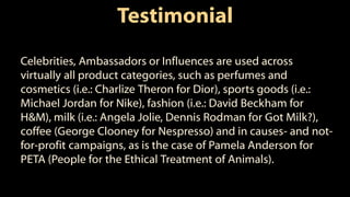 Testimonial
Celebrities, Ambassadors or Influences are used across
virtually all product categories, such as perfumes and
cosmetics (i.e.: Charlize Theron for Dior), sports goods (i.e.:
Michael Jordan for Nike), fashion (i.e.: David Beckham for
H&M), milk (i.e.: Angela Jolie, Dennis Rodman for Got Milk?),
coffee (George Clooney for Nespresso) and in causes- and not-
for-profit campaigns, as is the case of Pamela Anderson for
PETA (People for the Ethical Treatment of Animals).
 
