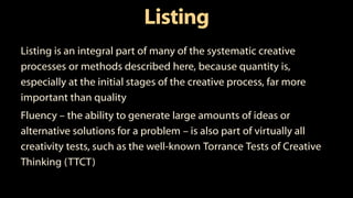 Listing
Listing is an integral part of many of the systematic creative
processes or methods described here, because quantity is,
especially at the initial stages of the creative process, far more
important than quality
Fluency – the ability to generate large amounts of ideas or
alternative solutions for a problem – is also part of virtually all
creativity tests, such as the well-known Torrance Tests of Creative
Thinking (TTCT)
 